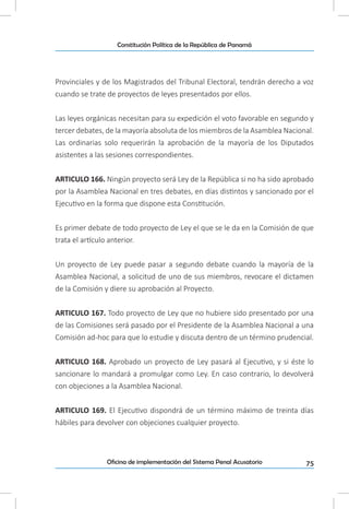 75Oficina de implementación del Sistema Penal Acusatorio
Constitución Política de la República de Panamá
Provinciales y de los Magistrados del Tribunal Electoral, tendrán derecho a voz
cuando se trate de proyectos de leyes presentados por ellos.
Las leyes orgánicas necesitan para su expedición el voto favorable en segundo y
tercer debates, de la mayoría absoluta de los miembros de la Asamblea Nacional.
Las ordinarias solo requerirán la aprobación de la mayoría de los Diputados
asistentes a las sesiones correspondientes.
ARTICULO 166. Ningún proyecto será Ley de la República si no ha sido aprobado
por la Asamblea Nacional en tres debates, en días distintos y sancionado por el
Ejecutivo en la forma que dispone esta Constitución.
Es primer debate de todo proyecto de Ley el que se le da en la Comisión de que
trata el artículo anterior.
Un proyecto de Ley puede pasar a segundo debate cuando la mayoría de la
Asamblea Nacional, a solicitud de uno de sus miembros, revocare el dictamen
de la Comisión y diere su aprobación al Proyecto.
ARTICULO 167. Todo proyecto de Ley que no hubiere sido presentado por una
de las Comisiones será pasado por el Presidente de la Asamblea Nacional a una
Comisión ad-hoc para que lo estudie y discuta dentro de un término prudencial.
ARTICULO 168. Aprobado un proyecto de Ley pasará al Ejecutivo, y si éste lo
sancionare lo mandará a promulgar como Ley. En caso contrario, lo devolverá
con objeciones a la Asamblea Nacional.
ARTICULO 169. El Ejecutivo dispondrá de un término máximo de treinta días
hábiles para devolver con objeciones cualquier proyecto.
 