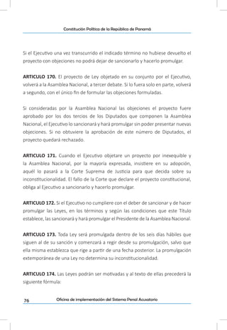 76
Constitución Política de la República de Panamá
Oficina de implementación del Sistema Penal Acusatorio
Si el Ejecutivo una vez transcurrido el indicado término no hubiese devuelto el
proyecto con objeciones no podrá dejar de sancionarlo y hacerlo promulgar.
ARTICULO 170. El proyecto de Ley objetado en su conjunto por el Ejecutivo,
volverá a la Asamblea Nacional, a tercer debate. Si lo fuera solo en parte, volverá
a segundo, con el único fin de formular las objeciones formuladas.
Si consideradas por la Asamblea Nacional las objeciones el proyecto fuere
aprobado por los dos tercios de los Diputados que componen la Asamblea
Nacional, el Ejecutivo lo sancionará y hará promulgar sin poder presentar nuevas
objeciones. Si no obtuviere la aprobación de este número de Diputados, el
proyecto quedará rechazado.
ARTICULO 171. Cuando el Ejecutivo objetare un proyecto por inexequible y
la Asamblea Nacional, por la mayoría expresada, insistiere en su adopción,
aquél lo pasará a la Corte Suprema de Justicia para que decida sobre su
inconstitucionalidad. El fallo de la Corte que declare el proyecto constitucional,
obliga al Ejecutivo a sancionarlo y hacerlo promulgar.
ARTICULO 172. Si el Ejecutivo no cumpliere con el deber de sancionar y de hacer
promulgar las Leyes, en los términos y según las condiciones que este Título
establece, las sancionará y hará promulgar el Presidente de la Asamblea Nacional.
ARTICULO 173. Toda Ley será promulgada dentro de los seis días hábiles que
siguen al de su sanción y comenzará a regir desde su promulgación, salvo que
ella misma establezca que rige a partir de una fecha posterior. La promulgación
extemporánea de una Ley no determina su inconstitucionalidad.
ARTICULO 174. Las Leyes podrán ser motivadas y al texto de ellas precederá la
siguiente fórmula:
 