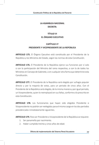 77Oficina de implementación del Sistema Penal Acusatorio
Constitución Política de la República de Panamá
LA ASAMBLEA NACIONAL
DECRETA:
TÍTULO VI
EL ÓRGANO EJECUTIVO
CAPÍTULO 1º
PRESIDENTE Y VICEPRESIDENTE DE LA REPÚBLICA
ARTICULO 175. El Órgano Ejecutivo está constituido por el Presidente de la
República y los Ministros de Estado, según las normas de esta Constitución.
ARTICULO 176. El Presidente de la República ejerce sus funciones por sí solo
o con la participación del Ministro del ramo respectivo, o con la de todos los
Ministros en Consejo de Gabinete, o en cualquier otra forma que determine esta
Constitución.
ARTICULO 177. El Presidente de la República será elegido por sufragio popular
directo y por la mayoría de votos, para un periodo de cinco años. Con el
Presidente de la República será elegido, de la misma manera y por igual periodo,
un Vicepresidente, quien lo reemplazará en sus faltas, conforme a lo prescrito en
esta Constitución.
ARTICULO 178. Los funcionarios que hayan sido elegidos Presidente o
Vicepresidente no podrán ser reelegidos para el mismo cargo en los dos períodos
presidenciales inmediatamente siguientes.
ARTICULO 179. Para ser Presidente o Vicepresidente de la República se requiere:
1.	 Ser panameño por nacimiento.
2.	 Haber cumplido treinta y cinco años de edad.
 