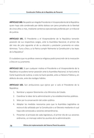 78
Constitución Política de la República de Panamá
Oficina de implementación del Sistema Penal Acusatorio
ARTICULO 180. No podrá ser elegido Presidente ni Vicepresidente de la República
quien haya sido condenado por delito doloso con pena privativa de la libertad
de cinco años o más, mediante sentencia ejecutoriada proferida por un tribunal
de justicia.
ARTICULO 181. El Presidente y el Vicepresidente de la República tomarán
posesión de sus respectivos cargos, ante la Asamblea Nacional, el primer día
del mes de julio siguiente al de su elección y prestarán juramento en estos
términos: “Juro a Dios y a la Patria cumplir fielmente la Constitución y las leyes
de la República”.
El ciudadano que no profese creencia religiosa podrá prescindir de la invocación
a Dios en su juramento.
ARTICULO 182. Si por cualquier motivo el Presidente o el Vicepresidente de la
República no pudiera tomar posesión ante la Asamblea Nacional, lo hará ante la
Corte Suprema de Justicia; si esto no fuere posible, ante un Notario Público y, en
defecto de este, ante dos testigos hábiles.
ARTICULO 183. Son atribuciones que ejerce por si solo el Presidente de la
República:
1.	 Nombrar y separar libremente a los Ministros de Estado.
2.	 Coordinar la labor de la administración y los establecimientos públicos.
3.	 Velar por la conservación del orden público.
4.	 Adoptar las medidas necesarias para que la Asamblea Legislativa se
reúna el día señalado por la Constitución o el Decreto mediante el cual
haya sido convocada a sesiones extraordinarias.
5.	 Presentar al principio de cada legislatura, el primer día de sus sesiones
ordinarias, un mensaje sobre los asuntos de la administración.
 