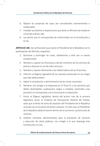 79Oficina de implementación del Sistema Penal Acusatorio
Constitución Política de la República de Panamá
6.	 Objetar los proyectos de Leyes por considerarlos inconvenientes o
inexequibles.
7.	 Invalidar las órdenes o disposiciones que dicte un Ministro de Estado en
virtud del artículo 186.
8.	 Las demás que le correspondan de conformidad con la Constitución o
la Ley.
ARTICULO 184. Son atribuciones que ejerce el Presidente de la República con la
participación del Ministro respectivo:
1.	 Sancionar y promulgar las Leyes, obedecerlas y velar por su exacto
cumplimiento.
2.	 Nombrar y separar los Directores y demás miembros de los servicios de
policía y disponer el uso de estos servicios.
3.	 Nombrar y separar libremente a los Gobernadores de las Provincias.
4.	 Informar al Órgano Legislativo de las vacantes producidas en los cargos
que éste debe proveer.
5.	 Vigilar la recaudación y administración de las rentas nacionales.
6.	 Nombrar, con arreglo a lo dispuesto en el Título XI, a las personas que
deban desempeñar cualesquiera cargos o empleos nacionales cuya
provisión no corresponda a otro funcionario o corporación.
7.	 Enviar al Órgano Legislativo, dentro del primer mes de la primera
legislatura anual, el Proyecto de Presupuesto General del Estado,
salvo que la fecha de toma de posesión del Presidente de la República
coincida con la iniciación de dichas sesiones. En este caso, el Presidente
de la República deberá hacerlo dentro de los primeros cuarenta días de
sesiones.
8.	 Celebrar contratos administrativos para la prestación de servicios
y ejecución de obras públicas, con arreglo a lo que disponga esta
Constitución y la Ley.
 