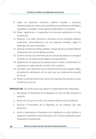 80
Constitución Política de la República de Panamá
Oficina de implementación del Sistema Penal Acusatorio
9.	 Dirigir las relaciones exteriores; celebrar tratados y convenios
internacionales,los cualesseránsometidosalaconsideracióndelÓrgano
Legislativo y acreditar y recibir agentes diplomáticos y consulares.
10.	 Dirigir, reglamentar e inspeccionar los servicios establecidos en esta
Constitución.
11.	 Nombrar a los Jefes, Gerentes y Directores de las entidades públicas
autónomas, semiautónomas y de las empresas estatales, según lo
dispongan las Leyes respectivas.
12.	 Decretar indultos por delitos políticos, rebajar penas y conceder libertad
condicional a los reos de delitos comunes.
13.	 Conferir ascenso a los miembros de los servicios de policía con arreglo al
escalafón y a las disposiciones legales correspondientes.
14.	 Reglamentar las Leyes que lo requieran para su mejor cumplimiento, sin
apartarse en ningún caso de su texto ni de su espíritu.
15.	 Conceder a los nacionales que lo soliciten permiso para aceptar cargos
de gobiernos extranjeros, en los casos que sea necesario de acuerdo
con la Ley.
16.	 Ejercer las demás atribuciones que le correspondan de acuerdo con esta
Constitución y la Ley.
ARTICULO 185. Son atribuciones que ejerce el Vicepresidente de la República:
1.	 Reemplazar al Presidente de la República en caso de falta temporal o
absoluta.
2.	 Asistir con voz, pero sin voto, a las sesiones del Consejo de Gabinete.
3.	 Asesorar al Presidente de la República en las materias que este
determine.
4.	 Asistir y representar al Presidente de la República en actos públicos y
congresos nacionales o internacionales, o en misiones especiales que el
Presidente le encomiende.
 