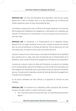 81Oficina de implementación del Sistema Penal Acusatorio
Constitución Política de la República de Panamá
ARTICULO 186. Los actos del Presidente de la República, salvo los que pueda
ejercer por sí solo, no tendrán valor si no son refrendados por el Ministro de
Estado respectivo, quien se hace responsable de ellos.
Las órdenes y disposiciones que un Ministro de Estado expida por instrucciones
del Presidente de la República son obligatorias y sólo podrán ser invalidadas por
éste por ser contrarias a la Constitución o la Ley, sin perjuicio de los recursos a
que haya lugar.
ARTICULO 187. El Presidente y el Vicepresidente de la República podrán
separarse de sus cargos mediante licencia que, cuando no exceda de noventa
días, les será concedida por el Consejo de Gabinete. Para la separación por más
de noventa días, se requerirá licencia de la Asamblea Nacional.
Durante el ejercicio de la licencia que se conceda al Presidente de la República
para separarse de su cargo, este será reemplazado por el Vicepresidente de la
República, quien tendrá el título de Encargado de la Presidencia de la República.
Cuando por cualquier motivo las faltas del Presidente no pudieren ser llenadas
por el Vicepresidente, ejercerá la Presidencia uno de los Ministros de Estado, que
estos elegirán por mayoría de votos, quien debe cumplir los requisitos necesarios
para ser Presidente de la República y tendrá el título de Ministro Encargado de la
Presidencia de la República.
En los plazos señalados por este artículo y el siguiente se incluirán los días
inhábiles.
ARTICULO 188. El Presidente de la República podrá ausentarse del territorio
nacional, en cada ocasión, sin pedir licencia de su cargo:
1.	 Por un periodo máximo de hasta diez días, sin necesidad de autorización
alguna.
 