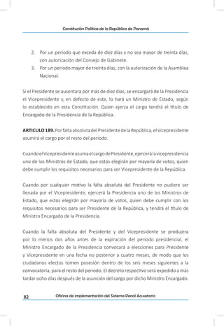 82
Constitución Política de la República de Panamá
Oficina de implementación del Sistema Penal Acusatorio
2.	 Por un periodo que exceda de diez días y no sea mayor de treinta días,
con autorización del Consejo de Gabinete.
3.	 Por un periodo mayor de treinta días, con la autorización de la Asamblea
Nacional.
Si el Presidente se ausentara por más de diez días, se encargará de la Presidencia
el Vicepresidente y, en defecto de este, lo hará un Ministro de Estado, según
lo establecido en esta Constitución. Quien ejerza el cargo tendrá el título de
Encargado de la Presidencia de la República.
ARTICULO189.PorfaltaabsolutadelPresidentedelaRepública,elVicepresidente
asumirá el cargo por el resto del periodo.
CuandoelVicepresidenteasumaelcargodePresidente,ejercerálavicepresidencia
uno de los Ministros de Estado, que estos elegirán por mayoría de votos, quien
debe cumplir los requisitos necesarios para ser Vicepresidente de la República.
Cuando por cualquier motivo la falta absoluta del Presidente no pudiere ser
llenada por el Vicepresidente, ejercerá la Presidencia uno de los Ministros de
Estado, que estos elegirán por mayoría de votos, quien debe cumplir con los
requisitos necesarios para ser Presidente de la República, y tendrá el título de
Ministro Encargado de la Presidencia.
Cuando la falta absoluta del Presidente y del Vicepresidente se produjera
por lo menos dos años antes de la expiración del periodo presidencial, el
Ministro Encargado de la Presidencia convocará a elecciones para Presidente
y Vicepresidente en una fecha no posterior a cuatro meses, de modo que los
ciudadanos electos tomen posesión dentro de los seis meses siguientes a la
convocatoria, para el resto del periodo. El decreto respectivo será expedido a más
tardar ocho días después de la asunción del cargo por dicho Ministro Encargado.
 