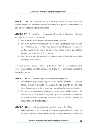 83Oficina de implementación del Sistema Penal Acusatorio
Constitución Política de la República de Panamá
ARTICULO 190. Los emolumentos que la Ley asigne al Presidente y al
Vicepresidente de la República podrán ser modificados, pero el cambio entrará a
regir en el período presidencial siguiente.
ARTICULO 191. El Presidente y el Vicepresidente de la República sólo son
responsables en los casos siguientes:
1.	 Por extralimitación de sus funciones constitucionales.
2.	 Por actos de violencia o coacción en el curso del proceso electoral; por
impedir la reunión de la Asamblea Nacional; por obstaculizar el ejercicio
de las funciones de esta o de los demás organismos o autoridades
públicas que establece la Constitución.
3.	 Por delitos contra la personalidad internacional del Estado o contra la
Administración Pública.
En los dos primeros casos, la pena será de destitución y de inhabilitación para
ejercer cargo público por el término que fije la Ley. En el tercer caso, se aplicará
el derecho común.
ARTICULO 192. No podrá ser elegido Presidente de la República:
1.	 El ciudadano que llamado a ejercer la Presidencia por falta absoluta del
titular, la hubiera ejercido en cualquier tiempo durante les tres años
inmediatamente anteriores al periodo para el cual se hace la elección.
2.	 Los parientes dentro del cuarto grado de consanguinidad o segundo de
afinidad del Presidente de la República que haya ejercido sus funciones
en el periodo inmediatamente anterior a los del ciudadano indicado en
el numeral uno de este artículo.
ARTICULO 193. No podrá ser elegido Vicepresidente de la República:
1.	 ElPresidentedelaRepúblicaquehubieredesempeñadosusfuncionesen
cualquier tiempo, cuando la elección del Vicepresidente de la República
 