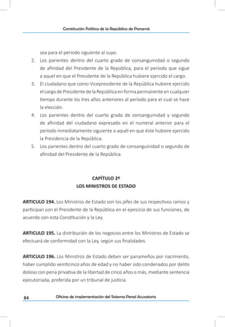 84
Constitución Política de la República de Panamá
Oficina de implementación del Sistema Penal Acusatorio
sea para el periodo siguiente al suyo.
2.	 Los parientes dentro del cuarto grado de consanguinidad o segundo
de afinidad del Presidente de la República, para el período que sigue
a aquel en que el Presidente de la República hubiere ejercido el cargo.
3.	 El ciudadano que como Vicepresidente de la República hubiere ejercido
el cargo de Presidente de la República en forma permanente en cualquier
tiempo durante los tres años anteriores al período para el cual se hace
la elección.
4.	 Los parientes dentro del cuarto grado de consanguinidad y segundo
de afinidad del ciudadano expresado en el numeral anterior para el
período inmediatamente siguiente a aquél en que éste hubiere ejercido
la Presidencia de la República.
5.	 Los parientes dentro del cuarto grado de consanguinidad o segundo de
afinidad del Presidente de la República.
CAPÍTULO 2º
LOS MINISTROS DE ESTADO
ARTICULO 194. Los Ministros de Estado son los jefes de sus respectivos ramos y
participan con el Presidente de la República en el ejercicio de sus funciones, de
acuerdo con esta Constitución y la Ley.
ARTICULO 195. La distribución de los negocios entre los Ministros de Estado se
efectuará de conformidad con la Ley, según sus finalidades.
ARTICULO 196. Los Ministros de Estado deben ser panameños por nacimiento,
haber cumplido veinticinco años de edad y no haber sido condenados por delito
doloso con pena privativa de la libertad de cinco años o más, mediante sentencia
ejecutoriada, proferida por un tribunal de justicia.
 