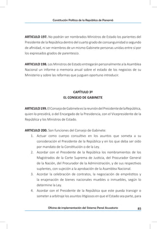 85Oficina de implementación del Sistema Penal Acusatorio
Constitución Política de la República de Panamá
ARTICULO 197. No podrán ser nombrados Ministros de Estado los parientes del
Presidente de la República dentro del cuarto grado de consanguinidad o segundo
de afinidad, ni ser miembros de un mismo Gabinete personas unidas entre sí por
los expresados grados de parentesco.
ARTICULO 198. Los Ministros de Estado entregarán personalmente a la Asamblea
Nacional un informe o memoria anual sobre el estado de los negocios de su
Ministerio y sobre las reformas que juzguen oportuno introducir.
CAPÍTULO 3º
EL CONSEJO DE GABINETE
ARTICULO199.ElConsejodeGabineteeslareunióndelPresidentedelaRepública,
quien lo presidirá, o del Encargado de la Presidencia, con el Vicepresidente de la
República y los Ministros de Estado.
ARTICULO 200. Son funciones del Consejo de Gabinete:
1.	 Actuar como cuerpo consultivo en los asuntos que someta a su
consideración el Presidente de la República y en los que deba ser oído
por mandato de la Constitución o de la Ley.
2.	 Acordar con el Presidente de la República los nombramientos de los
Magistrados de la Corte Suprema de Justicia, del Procurador General
de la Nación, del Procurador de la Administración, y de sus respectivos
suplentes, con sujeción a la aprobación de la Asamblea Nacional.
3.	 Acordar la celebración de contratos, la negociación de empréstitos y
la enajenación de bienes nacionales muebles o inmuebles, según lo
determine la Ley.
4.	 Acordar con el Presidente de la República que este pueda transigir o
someter a arbitraje los asuntos litigiosos en que el Estado sea parte, para
 