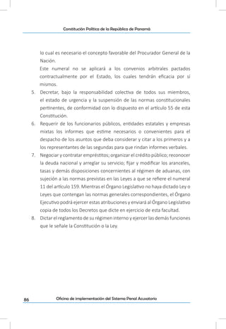 86
Constitución Política de la República de Panamá
Oficina de implementación del Sistema Penal Acusatorio
lo cual es necesario el concepto favorable del Procurador General de la
Nación.
Este numeral no se aplicará a los convenios arbitrales pactados
contractualmente por el Estado, los cuales tendrán eficacia por sí
mismos.
5.	 Decretar, bajo la responsabilidad colectiva de todos sus miembros,
el estado de urgencia y la suspensión de las normas constitucionales
pertinentes, de conformidad con lo dispuesto en el artículo 55 de esta
Constitución.
6.	 Requerir de los funcionarios públicos, entidades estatales y empresas
mixtas los informes que estime necesarios o convenientes para el
despacho de los asuntos que deba considerar y citar a los primeros y a
los representantes de las segundas para que rindan informes verbales.
7.	 Negociar y contratar empréstitos; organizar el crédito público; reconocer
la deuda nacional y arreglar su servicio; fijar y modificar los aranceles,
tasas y demás disposiciones concernientes al régimen de aduanas, con
sujeción a las normas previstas en las Leyes a que se refiere el numeral
11 del artículo 159. Mientras el Órgano Legislativo no haya dictado Ley o
Leyes que contengan las normas generales correspondientes, el Órgano
Ejecutivo podrá ejercer estas atribuciones y enviará al Órgano Legislativo
copia de todos los Decretos que dicte en ejercicio de esta facultad.
8.	 Dictar el reglamento de su régimen interno y ejercer las demás funciones
que le señale la Constitución o la Ley.
 
