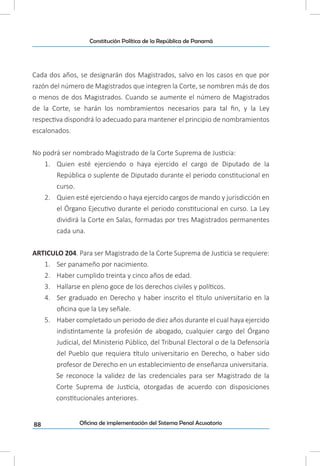 88
Constitución Política de la República de Panamá
Oficina de implementación del Sistema Penal Acusatorio
Cada dos años, se designarán dos Magistrados, salvo en los casos en que por
razón del número de Magistrados que integren la Corte, se nombren más de dos
o menos de dos Magistrados. Cuando se aumente el número de Magistrados
de la Corte, se harán los nombramientos necesarios para tal fin, y la Ley
respectiva dispondrá lo adecuado para mantener el principio de nombramientos
escalonados.
No podrá ser nombrado Magistrado de la Corte Suprema de Justicia:
1.	 Quien esté ejerciendo o haya ejercido el cargo de Diputado de la
República o suplente de Diputado durante el periodo constitucional en
curso.
2.	 Quien esté ejerciendo o haya ejercido cargos de mando y jurisdicción en
el Órgano Ejecutivo durante el periodo constitucional en curso. La Ley
dividirá la Corte en Salas, formadas por tres Magistrados permanentes
cada una.
ARTICULO 204. Para ser Magistrado de la Corte Suprema de Justicia se requiere:
1.	 Ser panameño por nacimiento.
2.	 Haber cumplido treinta y cinco años de edad.
3.	 Hallarse en pleno goce de los derechos civiles y políticos.
4.	 Ser graduado en Derecho y haber inscrito el título universitario en la
oficina que la Ley señale.
5.	 Haber completado un periodo de diez años durante el cual haya ejercido
indistintamente la profesión de abogado, cualquier cargo del Órgano
Judicial, del Ministerio Público, del Tribunal Electoral o de la Defensoría
del Pueblo que requiera título universitario en Derecho, o haber sido
profesor de Derecho en un establecimiento de enseñanza universitaria.
Se reconoce la validez de las credenciales para ser Magistrado de la
Corte Suprema de Justicia, otorgadas de acuerdo con disposiciones
constitucionales anteriores.
 