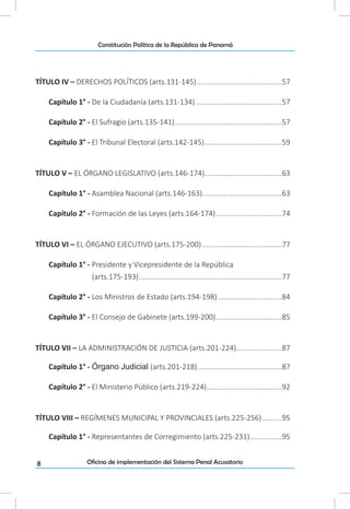 8
Constitución Política de la República de Panamá
Oficina de implementación del Sistema Penal Acusatorio
TÍTULO IV – DERECHOS POLÍTICOS (arts.131-145)............................................57
Capítulo 1° - De la Ciudadanía (arts.131-134)............................................57
Capítulo 2° - El Sufragio (arts.135-141).......................................................57
Capítulo 3° - El Tribunal Electoral (arts.142-145)........................................59
TÍTULO V – EL ÓRGANO LEGISLATIVO (arts.146-174).......................................63
Capítulo 1° - Asamblea Nacional (arts.146-163).........................................63
Capítulo 2° - Formación de las Leyes (arts.164-174)..................................74
TÍTULO VI – EL ÓRGANO EJECUTIVO (arts.175-200).........................................77
Capítulo 1° - Presidente y Vicepresidente de la República
(arts.175-193).........................................................................77
Capítulo 2° - Los Ministros de Estado (arts.194-198).................................84
Capítulo 3° - El Consejo de Gabinete (arts.199-200)..................................85
TÍTULO VII – LA ADMINISTRACIÓN DE JUSTICIA (arts.201-224).......................87
Capítulo 1° - Órgano Judicial (arts.201-218)...........................................87
Capítulo 2° - El Ministerio Público (arts.219-224)......................................92
TÍTULO VIII – REGÍMENES MUNICIPAL Y PROVINCIALES (arts.225-256)...........95
Capítulo 1° - Representantes de Corregimiento (arts.225-231).................95
 