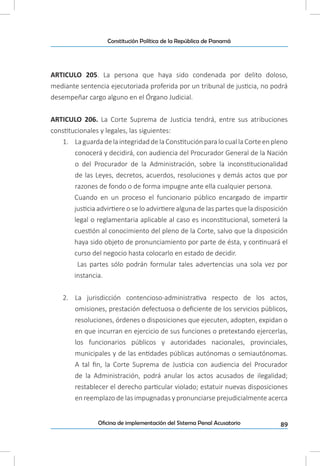 89Oficina de implementación del Sistema Penal Acusatorio
Constitución Política de la República de Panamá
ARTICULO 205. La persona que haya sido condenada por delito doloso,
mediante sentencia ejecutoriada proferida por un tribunal de justicia, no podrá
desempeñar cargo alguno en el Órgano Judicial.
ARTICULO 206. La Corte Suprema de Justicia tendrá, entre sus atribuciones
constitucionales y legales, las siguientes:
1.	 LaguardadelaintegridaddelaConstituciónparalocuallaCorteenpleno
conocerá y decidirá, con audiencia del Procurador General de la Nación
o del Procurador de la Administración, sobre la inconstitucionalidad
de las Leyes, decretos, acuerdos, resoluciones y demás actos que por
razones de fondo o de forma impugne ante ella cualquier persona.
Cuando en un proceso el funcionario público encargado de impartir
justicia advirtiere o se lo advirtiere alguna de las partes que la disposición
legal o reglamentaria aplicable al caso es inconstitucional, someterá la
cuestión al conocimiento del pleno de la Corte, salvo que la disposición
haya sido objeto de pronunciamiento por parte de ésta, y continuará el
curso del negocio hasta colocarlo en estado de decidir.
Las partes sólo podrán formular tales advertencias una sola vez por
instancia.
2.	 La jurisdicción contencioso-administrativa respecto de los actos,
omisiones, prestación defectuosa o deficiente de los servicios públicos,
resoluciones, órdenes o disposiciones que ejecuten, adopten, expidan o
en que incurran en ejercicio de sus funciones o pretextando ejercerlas,
los funcionarios públicos y autoridades nacionales, provinciales,
municipales y de las entidades públicas autónomas o semiautónomas.
A tal fin, la Corte Suprema de Justicia con audiencia del Procurador
de la Administración, podrá anular los actos acusados de ilegalidad;
restablecer el derecho particular violado; estatuir nuevas disposiciones
en reemplazo de las impugnadas y pronunciarse prejudicialmente acerca
 
