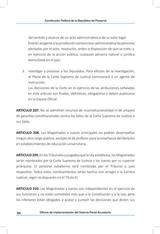 90
Constitución Política de la República de Panamá
Oficina de implementación del Sistema Penal Acusatorio
del sentido y alcance de un acto administrativo o de su valor legal.
Podránacogersealajurisdiccióncontencioso-administrativalaspersonas
afectadas por el acto, resolución, orden o disposición de que se trate; y,
en ejercicio de la acción pública, cualquier persona natural o jurídica
domiciliada en el país.
3.	 Investigar y procesar a los Diputados. Para efectos de la investigación,
el Pleno de la Corte Suprema de Justicia comisionará a un agente de
instrucción.
Las decisiones de la Corte en el ejercicio de las atribuciones señaladas
en este artículo son finales, definitivas, obligatorias y deben publicarse
en la Gaceta Oficial.
ARTICULO 207. No se admitirán recursos de inconstitucionalidad ni de amparo
de garantías constitucionales contra los fallos de la Corte Suprema de Justicia o
sus Salas.
ARTICULO 208. Los Magistrados y Jueces principales no podrán desempeñar
ningún otro cargo público, excepto el de profesor para la enseñanza del Derecho
en establecimientos de educación universitaria.
ARTICULO209.EnlosTribunalesyjuzgadosquelaLeyestablezca,losMagistrados
serán nombrados por la Corte Suprema de Justicia y los Jueces por su superior
jerárquico. El personal subalterno será nombrado por el Tribunal o juez
respectivo. Todos estos nombramientos serán hechos con arreglo a la Carrera
Judicial, según lo dispuesto en el Título XI.
ARTICULO 210. Los Magistrados y Jueces son independientes en el ejercicio de
sus funciones y no están sometidos más que a la Constitución y a la Ley; pero
los inferiores están obligados a acatar y cumplir las decisiones que dicten sus
 