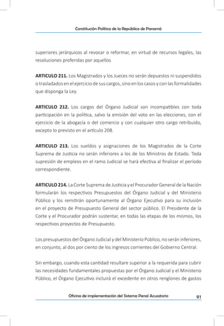 91Oficina de implementación del Sistema Penal Acusatorio
Constitución Política de la República de Panamá
superiores jerárquicos al revocar o reformar, en virtud de recursos legales, las
resoluciones proferidas por aquellos
ARTICULO 211. Los Magistrados y los Jueces no serán depuestos ni suspendidos
o trasladados en el ejercicio de sus cargos, sino en los casos y con las formalidades
que disponga la Ley.
ARTICULO 212. Los cargos del Órgano Judicial son incompatibles con toda
participación en la política, salvo la emisión del voto en las elecciones, con el
ejercicio de la abogacía o del comercio y con cualquier otro cargo retribuido,
excepto lo previsto en el artículo 208.
ARTICULO 213. Los sueldos y asignaciones de los Magistrados de la Corte
Suprema de Justicia no serán inferiores a los de los Ministros de Estado. Toda
supresión de empleos en el ramo Judicial se hará efectiva al finalizar el período
correspondiente.
ARTICULO 214. La Corte Suprema de Justicia y el Procurador General de la Nación
formularán los respectivos Presupuestos del Órgano Judicial y del Ministerio
Público y los remitirán oportunamente al Órgano Ejecutivo para su inclusión
en el proyecto de Presupuesto General del sector público. El Presidente de la
Corte y el Procurador podrán sustentar, en todas las etapas de los mismos, los
respectivos proyectos de Presupuesto.
Los presupuestos del Órgano Judicial y del Ministerio Público, no serán inferiores,
en conjunto, al dos por ciento de los ingresos corrientes del Gobierno Central.
Sin embargo, cuando esta cantidad resultare superior a la requerida para cubrir
las necesidades fundamentales propuestas por el Órgano Judicial y el Ministerio
Público, el Órgano Ejecutivo incluirá el excedente en otros renglones de gastos
 