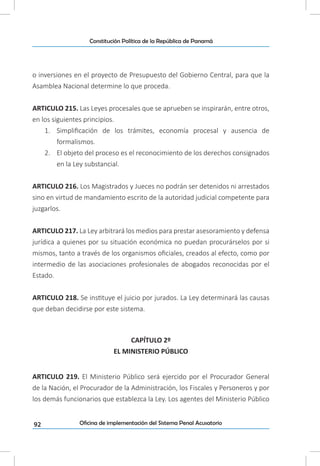 92
Constitución Política de la República de Panamá
Oficina de implementación del Sistema Penal Acusatorio
o inversiones en el proyecto de Presupuesto del Gobierno Central, para que la
Asamblea Nacional determine lo que proceda.
ARTICULO 215. Las Leyes procesales que se aprueben se inspirarán, entre otros,
en los siguientes principios.
1.	 Simplificación de los trámites, economía procesal y ausencia de
formalismos.
2.	 El objeto del proceso es el reconocimiento de los derechos consignados
en la Ley substancial.
ARTICULO 216. Los Magistrados y Jueces no podrán ser detenidos ni arrestados
sino en virtud de mandamiento escrito de la autoridad judicial competente para
juzgarlos.
ARTICULO 217. La Ley arbitrará los medios para prestar asesoramiento y defensa
jurídica a quienes por su situación económica no puedan procurárselos por si
mismos, tanto a través de los organismos oficiales, creados al efecto, como por
intermedio de las asociaciones profesionales de abogados reconocidas por el
Estado.
ARTICULO 218. Se instituye el juicio por jurados. La Ley determinará las causas
que deban decidirse por este sistema.
CAPÍTULO 2º
EL MINISTERIO PÚBLICO
ARTICULO 219. El Ministerio Público será ejercido por el Procurador General
de la Nación, el Procurador de la Administración, los Fiscales y Personeros y por
los demás funcionarios que establezca la Ley. Los agentes del Ministerio Público
 