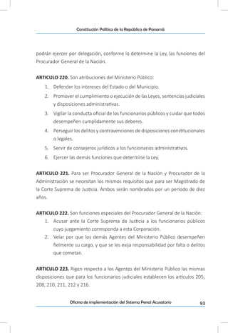 93Oficina de implementación del Sistema Penal Acusatorio
Constitución Política de la República de Panamá
podrán ejercer por delegación, conforme lo determine la Ley, las funciones del
Procurador General de la Nación.
ARTICULO 220. Son atribuciones del Ministerio Público:
1.	 Defender los intereses del Estado o del Municipio.
2.	 Promover el cumplimiento o ejecución de las Leyes, sentencias judiciales
y disposiciones administrativas.
3.	 Vigilar la conducta oficial de los funcionarios públicos y cuidar que todos
desempeñen cumplidamente sus deberes.
4.	 Perseguir los delitos y contravenciones de disposiciones constitucionales
o legales.
5.	 Servir de consejeros jurídicos a los funcionarios administrativos.
6.	 Ejercer las demás funciones que determine la Ley.
ARTICULO 221. Para ser Procurador General de la Nación y Procurador de la
Administración se necesitan los mismos requisitos que para ser Magistrado de
la Corte Suprema de Justicia. Ambos serán nombrados por un período de diez
años.
ARTICULO 222. Son funciones especiales del Procurador General de la Nación:
1.	 Acusar ante la Corte Suprema de Justicia a los funcionarios públicos
cuyo juzgamiento corresponda a esta Corporación.
2.	 Velar por que los demás Agentes del Ministerio Público desempeñen
fielmente su cargo, y que se les exija responsabilidad por falta o delitos
que cometan.
ARTICULO 223. Rigen respecto a los Agentes del Ministerio Público las mismas
disposiciones que para los funcionarios judiciales establecen los artículos 205,
208, 210, 211, 212 y 216.
 
