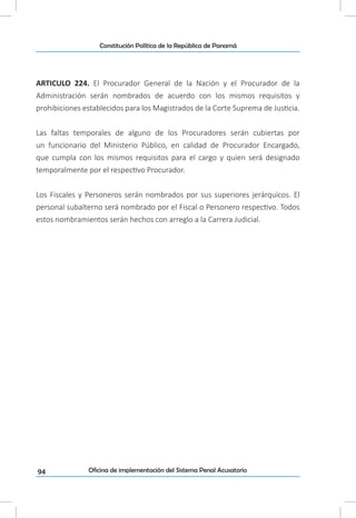 94
Constitución Política de la República de Panamá
Oficina de implementación del Sistema Penal Acusatorio
ARTICULO 224. El Procurador General de la Nación y el Procurador de la
Administración serán nombrados de acuerdo con los mismos requisitos y
prohibiciones establecidos para los Magistrados de la Corte Suprema de Justicia.
Las faltas temporales de alguno de los Procuradores serán cubiertas por
un funcionario del Ministerio Público, en calidad de Procurador Encargado,
que cumpla con los mismos requisitos para el cargo y quien será designado
temporalmente por el respectivo Procurador.
Los Fiscales y Personeros serán nombrados por sus superiores jerárquicos. El
personal subalterno será nombrado por el Fiscal o Personero respectivo. Todos
estos nombramientos serán hechos con arreglo a la Carrera Judicial.
 