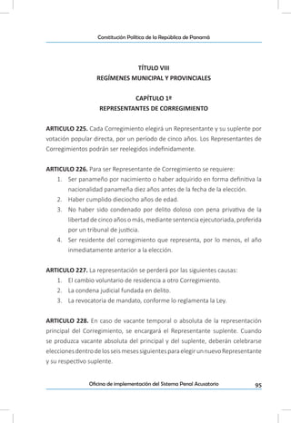 95Oficina de implementación del Sistema Penal Acusatorio
Constitución Política de la República de Panamá
TÍTULO VIII
REGÍMENES MUNICIPAL Y PROVINCIALES
CAPÍTULO 1º
REPRESENTANTES DE CORREGIMIENTO
ARTICULO 225. Cada Corregimiento elegirá un Representante y su suplente por
votación popular directa, por un período de cinco años. Los Representantes de
Corregimientos podrán ser reelegidos indefinidamente.
ARTICULO 226. Para ser Representante de Corregimiento se requiere:
1.	 Ser panameño por nacimiento o haber adquirido en forma definitiva la
nacionalidad panameña diez años antes de la fecha de la elección.
2.	 Haber cumplido dieciocho años de edad.
3.	 No haber sido condenado por delito doloso con pena privativa de la
libertad de cinco años o más, mediante sentencia ejecutoriada, proferida
por un tribunal de justicia.
4.	 Ser residente del corregimiento que representa, por lo menos, el año
inmediatamente anterior a la elección.
ARTICULO 227. La representación se perderá por las siguientes causas:
1.	 El cambio voluntario de residencia a otro Corregimiento.
2.	 La condena judicial fundada en delito.
3.	 La revocatoria de mandato, conforme lo reglamenta la Ley.
ARTICULO 228. En caso de vacante temporal o absoluta de la representación
principal del Corregimiento, se encargará el Representante suplente. Cuando
se produzca vacante absoluta del principal y del suplente, deberán celebrarse
eleccionesdentrodelosseismesessiguientesparaelegirunnuevoRepresentante
y su respectivo suplente.
 