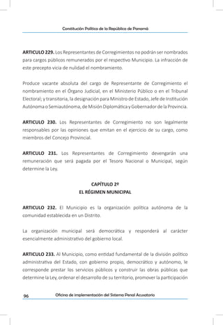 96
Constitución Política de la República de Panamá
Oficina de implementación del Sistema Penal Acusatorio
ARTICULO 229. Los Representantes de Corregimientos no podrán ser nombrados
para cargos públicos remunerados por el respectivo Municipio. La infracción de
este precepto vicia de nulidad el nombramiento.
Produce vacante absoluta del cargo de Representante de Corregimiento el
nombramiento en el Órgano Judicial, en el Ministerio Público o en el Tribunal
Electoral; y transitoria, la designación para Ministro de Estado, Jefe de Institución
AutónomaoSemiautónoma,deMisiónDiplomáticayGobernadordelaProvincia.
ARTICULO 230. Los Representantes de Corregimiento no son legalmente
responsables por las opiniones que emitan en el ejercicio de su cargo, como
miembros del Concejo Provincial.
ARTICULO 231. Los Representantes de Corregimiento devengarán una
remuneración que será pagada por el Tesoro Nacional o Municipal, según
determine la Ley.
CAPÍTULO 2º
EL RÉGIMEN MUNICIPAL
ARTICULO 232. El Municipio es la organización política autónoma de la
comunidad establecida en un Distrito.
La organización municipal será democrática y responderá al carácter
esencialmente administrativo del gobierno local.
ARTICULO 233. Al Municipio, como entidad fundamental de la división político
administrativa del Estado, con gobierno propio, democrático y autónomo, le
corresponde prestar los servicios públicos y construir las obras públicas que
determine la Ley, ordenar el desarrollo de su territorio, promover la participación
 