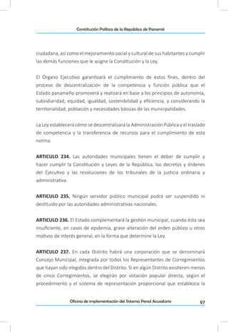 97Oficina de implementación del Sistema Penal Acusatorio
Constitución Política de la República de Panamá
ciudadana, así como el mejoramiento social y cultural de sus habitantes y cumplir
las demás funciones que le asigne la Constitución y la Ley.
El Órgano Ejecutivo garantizará el cumplimiento de estos fines, dentro del
proceso de descentralización de la competencia y función pública que el
Estado panameño promoverá y realizará en base a los principios de autonomía,
subsidiaridad, equidad, igualdad, sostenibilidad y eficiencia, y considerando la
territorialidad, población y necesidades básicas de las municipalidades.
La Ley establecerá cómo se descentralizará la Administración Pública y el traslado
de competencia y la transferencia de recursos para el cumplimiento de esta
norma.
ARTICULO 234. Las autoridades municipales tienen el deber de cumplir y
hacer cumplir la Constitución y Leyes de la República, los decretos y órdenes
del Ejecutivo y las resoluciones de los tribunales de la justicia ordinaria y
administrativa.
ARTICULO 235. Ningún servidor público municipal podrá ser suspendido ni
destituido por las autoridades administrativas nacionales.
ARTICULO 236. El Estado complementará la gestión municipal, cuando ésta sea
insuficiente, en casos de epidemia, grave alteración del orden público u otros
motivos de interés general, en la forma que determine la Ley.
ARTICULO 237. En cada Distrito habrá una corporación que se denominará
Concejo Municipal, integrada por todos los Representantes de Corregimientos
que hayan sido elegidos dentro del Distrito. Si en algún Distrito existieren menos
de cinco Corregimientos, se elegirán por votación popular directa, según el
procedimiento y el sistema de representación proporcional que establezca la
 