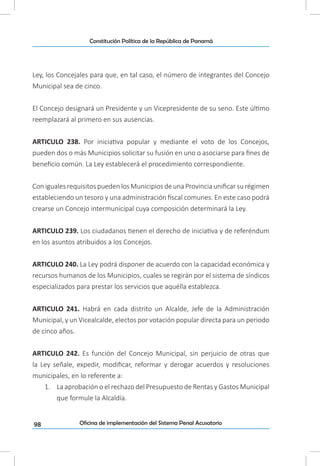 98
Constitución Política de la República de Panamá
Oficina de implementación del Sistema Penal Acusatorio
Ley, los Concejales para que, en tal caso, el número de integrantes del Concejo
Municipal sea de cinco.
El Concejo designará un Presidente y un Vicepresidente de su seno. Este último
reemplazará al primero en sus ausencias.
ARTICULO 238. Por iniciativa popular y mediante el voto de los Concejos,
pueden dos o más Municipios solicitar su fusión en uno o asociarse para fines de
beneficio común. La Ley establecerá el procedimiento correspondiente.
ConigualesrequisitospuedenlosMunicipiosdeunaProvinciaunificarsurégimen
estableciendo un tesoro y una administración fiscal comunes. En este caso podrá
crearse un Concejo intermunicipal cuya composición determinará la Ley.
ARTICULO 239. Los ciudadanos tienen el derecho de iniciativa y de referéndum
en los asuntos atribuidos a los Concejos.
ARTICULO 240. La Ley podrá disponer de acuerdo con la capacidad económica y
recursos humanos de los Municipios, cuales se regirán por el sistema de síndicos
especializados para prestar los servicios que aquélla establezca.
ARTICULO 241. Habrá en cada distrito un Alcalde, Jefe de la Administración
Municipal, y un Vicealcalde, electos por votación popular directa para un periodo
de cinco años.
ARTICULO 242. Es función del Concejo Municipal, sin perjuicio de otras que
la Ley señale, expedir, modificar, reformar y derogar acuerdos y resoluciones
municipales, en lo referente a:
1.	 La aprobación o el rechazo del Presupuesto de Rentas y Gastos Municipal
que formule la Alcaldía.
 