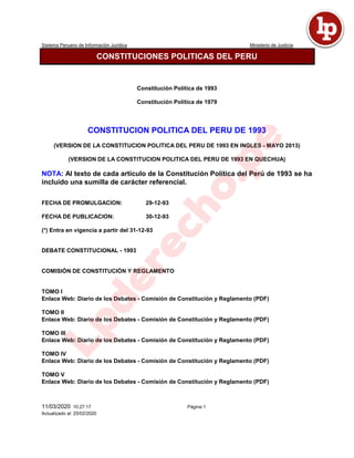 Sistema Peruano de Información Jurídica Ministerio de Justicia
11/03/2020 10:27:17 Página 1
Actualizado al: 25/02/2020
CONSTITUCIONES POLITICAS DEL PERU
Constitución Política de 1993
Constitución Política de 1979
CONSTITUCION POLITICA DEL PERU DE 1993
(VERSION DE LA CONSTITUCION POLITICA DEL PERU DE 1993 EN INGLES - MAYO 2013)
(VERSION DE LA CONSTITUCION POLITICA DEL PERU DE 1993 EN QUECHUA)
NOTA: Al texto de cada artículo de la Constitución Política del Perú de 1993 se ha
incluido una sumilla de carácter referencial.
FECHA DE PROMULGACION: 29-12-93
FECHA DE PUBLICACION: 30-12-93
(*) Entra en vigencia a partir del 31-12-93
DEBATE CONSTITUCIONAL - 1993
COMISIÓN DE CONSTITUCIÓN Y REGLAMENTO
TOMO I
Enlace Web: Diario de los Debates - Comisión de Constitución y Reglamento (PDF)
TOMO II
Enlace Web: Diario de los Debates - Comisión de Constitución y Reglamento (PDF)
TOMO III
Enlace Web: Diario de los Debates - Comisión de Constitución y Reglamento (PDF)
TOMO IV
Enlace Web: Diario de los Debates - Comisión de Constitución y Reglamento (PDF)
TOMO V
Enlace Web: Diario de los Debates - Comisión de Constitución y Reglamento (PDF)
 