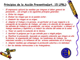 Principios de la Acción Preventiva(art. 15 LPRL):
• El empresario aplicará las medidas que integran el deber general de
prevención…, con arreglo a los siguientes principios generales:
• a. Evitar los riesgos.
• b. Evaluar los riesgos que no se puedan evitar.
• c. Combatir los riesgos en su origen.
• d. Adaptar el trabajo a la persona, en particular en lo que respecta a la
concepción de los puestos de trabajo, así como a la elección de los equipos y
los métodos de trabajo y de producción, con miras, en particular, a atenuar el
trabajo monótono y repetitivo y a reducir los efectos del mismo en la salud.
• e. Tener en cuenta la evolución de la técnica.
• f. Sustituir lo peligroso por lo que entrañe poco o ningún peligro.
• g. Planificar la prevención, buscando un conjunto coherente que integre en ella
la técnica, la organización del trabajo, las condiciones de trabajo, las
relaciones sociales y la influencia de los actores ambientales en el trabajo.
• h. Adoptar medidas que antepongan la protección colectiva a la individual.
• i. Dar las debidas instrucciones a los trabajadores.
 