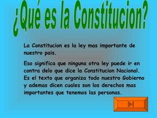 ¿Qué es la Constitucion? La Constitucion es la ley mas importante de nuestro pais. Eso significa que ninguna otra ley puede ir en contra delo que dice la Constitucion Nacional. Es el texto que organiza todo nuestro Gobierno y ademas dicen cuales son los derechos mas importantes que tenemos las personas. 