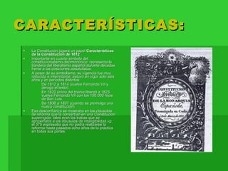 CARACTERÍSTICAS: La Constitución jugará un papel  Características de la Constitución de 1812  importante en cuanto símbolo del constitucionalismo decimonónico: representa la bandera del liberalismo español durante décadas frente a las posiciones absolutistas. A pesar de su simbolismo, su vigencia fue muy reducida e intermitente: estuvo en vigor solo seis años y en períodos distintos: De 1812 a 1814 (vuelve Fernando VII y deroga el texto). En 1820 (inicio del trienio liberal) a 1823. vuelve Fernando VII con los 100.000 hijos de San Luis. De 1836 a 1837 (cuando se promulga una nueva constitución) Esa desconfianza se mostraba en las cláusulas de reforma que la convertían en una Constitución superrígida: tales eran las trabas que se aproximaba a las cláusulas de intangibilidad, vg. : el 375 expresaba que no podía realizarse la reforma hasta pasados ocho años de la práctica en todas sus partes. 