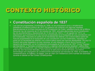 CONTEXTO HISTÓRICO Constitución española de 1837  Las fuerzas progresistas, triunfantes en 1836, no se propusieron pura y simplemente establecer el sistema político de 1812. El gobierno se contentó con algunas medidas liberalizadoras en la línea marcada por la Constitución de Cádiz: establecimiento de la Milicia Nacional, ley de imprenta de 22 de octubre de 1820, artículos electorales de la Constitución, ley de ayuntamientos y diputaciones de 10 de julio de 1822 y 11 de agosto de 1813. La disposición que predomina en las fuerzas progresistas es la búsqueda de una conciliación con los moderados, impuesta en parte por la necesidad de obtener una victoria bélica sobre las fuerzas progresistas es la búsqueda de una conciliación con los moderados, impuesta en parte por la necesidad de obtener una victoria bélica sobre las fuerzas absolutistas. De aquí la división del poder legislativo en dos cámaras, el veto absoluto a favor de la Corona, y el derecho de disolución, en la Constitución promulgada el 28 de junio de 1837. Como “fracaso del liberalismo” y “fachada constitucional en u régimen efectivamente absoluto” califica Eloy Terrón esta Constitución, que resulta ecléctica no sólo por ser el resultado de un compromiso entre las dos facciones liberales, sino porque la estructura formal del texto y la misma terminología son espigados de constituciones extranjeras (la francesa de 1830, la brasileña, la norteamericana, la inglesa y la belga), que se citan con insistencia como fuentes de autoridad durante el debate en las Cortes Constituyentes. 