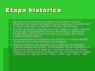 Etapa histórica  Se trata de una constitución elaborada durante la Década Moderada del reinado de Isabel II, en la cual ella ya ha alcanzado la mayoría de edad. Consta de 13 títulos y 80 artículos. El poder lo ostenta el pueblo con el rey, existe un censo reducido, que se aplica dependiendo del nivel económico y además es escalonado, pasa por las provincias y municipios. Se señala confesionalidad católica. Los derechos de los ciudadanos se reducen y no existe libertad de prensa, hay unos tribunales que la regulan. Siguen existiendo dos cámaras, con un Senado de miembros vitalicios elegidos por el Rey, y el Congreso de los Diputados. La Reina tiene poder para elegir así como para disolver las Cortes. Además da libertad para el matrimonio. Es una constitución liberal moderada con vigencia entre 1.845 y 1.854, y de 1.856 a 1.868. 