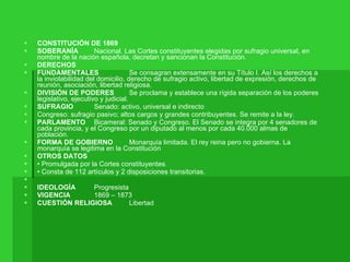 CONSTITUCIÓN DE 1869  SOBERANÍA  Nacional. Las Cortes constituyentes elegidas por sufragio universal, en nombre de la nación española, decretan y sancionan la Constitución.  DERECHOS  FUNDAMENTALES  Se consagran extensamente en su Título I. Así los derechos a la inviolabilidad del domicilio, derecho de sufragio activo, libertad de expresión, derechos de reunión, asociación, libertad religiosa.  DIVISIÓN DE PODERES  Se proclama y establece una rígida separación de los poderes legislativo, ejecutivo y judicial.  SUFRAGIO  Senado: activo, universal e indirecto  Congreso: sufragio pasivo; altos cargos y grandes contribuyentes. Se remite a la ley.  PARLAMENTO  Bicameral: Senado y Congreso. El Senado se integra por 4 senadores de cada provincia, y el Congreso por un diputado al menos por cada 40.000 almas de población.  FORMA DE GOBIERNO  Monarquía limitada. El rey reina pero no gobierna. La monarquía se legitima en la Constitución  OTROS DATOS  •  Promulgada por la Cortes constituyentes.  •  Consta de 112 artículos y 2 disposiciones transitorias.  IDEOLOGÍA  Progresista  VIGENCIA  1869 – 1873  CUESTIÓN RELIGIOSA  Libertad  