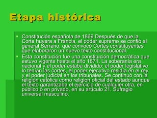 Etapa histórica Constitución española de 1869 Después de que la Corte huyera a Francia, el poder supremo se confió al general Serrano, que convocó Cortes constituyentes que elaboraron un nuevo texto constitucional. Esta constitución fue una constitución democrática que estuvo vigente hasta el año 1871. La soberanía era nacional y el poder estaba dividido: el poder legislativo lo tenían las cortes, el poder ejecutivo residía en el rey y el poder judicial en los tribunales. Se continuó con la religión católica como religión oficial del estado aunque el texto garantizaba el ejercicio de cualquier otra, en público o en privado, en su artículo 21. Sufragio universal masculino. 