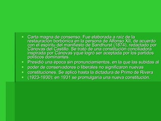Carta magna de consenso. Fue elaborada a raíz de la restauración borbónica en la persona de Alfonso XII, de acuerdo con el espíritu del manifiesto de Sandhurst (1874), redactado por Cánovas del Castillo. Se trató de una constitución conciliadora inspirada por Cánovas yque logró ser aceptada por los partidos políticos dominantes. Presidió una época sin pronunciamientos, en la que las subidas al poder de conservadores o liberales no significaron nuevas constituciones. Se aplicó hasta la dictadura de Primo de Rivera (1923-1930); en 1931 se promulgaría una nueva constitución. 