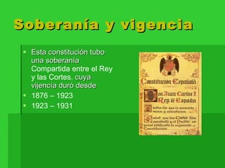 Soberanía y vigencia Esta constitución tubo una soberanía  Compartida entre el Rey y las Cortes.  cuya vijencía duró desde 1876 – 1923  1923 – 1931  