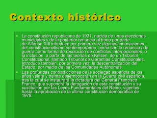 Contexto histórico La constitución republicana de 1931, nacida de unas elecciones municipales y de la posterior renuncia al trono por parte de Alfonso XIII introduce por primera vez algunas innovaciones del constitucionalismo contemporáneo, como son la renuncia a la guerra como forma de resolución de conflictos internacionales, o la inclusión, a partir de las teorías de Kelsen, de un Tribunal Constitucional, llamado Tribunal de Garantías Constitucionales. Introduce también, por primera vez, la descentralización del Estado, por medio de las Comunidades Autónomas. Las profundas contradicciones de la sociedad española de los años veinte y treinta desembocarán en la Guerra civil española, tras la cual se instaurará la dictadura del General Francisco Franco, que supondrá la derogación de esta constitución y su sustitución por las Leyes Fundamentales del Reino, vigentes hasta la aprobación de la última constitución democrática de 1978. 