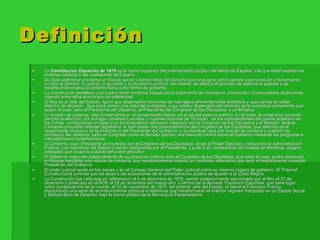 Definición La  Constitución Española de 1978  es la norma suprema del ordenamiento jurídico del Reino de España, a la que están sujetos los poderes públicos y los ciudadanos de España. Su título preliminar proclama un  Estado social y democrático de Derecho que propugna como valores superiores del ordenamiento jurídico la libertad, la justicia, la igualdad y el pluralismo político . Así mismo, se afianza el principio de soberanía popular y se establece lamonarquía parlamentaria como forma de gobierno La Constitución establece una organización territorial basada en la autonomía de municipios, provincias y Comunidades Autónomas, rigiendo entre ellos el principio de solidaridad.  El Rey es el Jefe del Estado, figura que desempeña funciones de naturaleza eminentemente simbólica y que carece de poder efectivo de decisión.  Sus actos tienen una naturaleza reglada, cuya validez dependerá del refrendo de la autoridad competente que, según el caso, será el Presidente del Gobierno, el Presidente del Congreso de los Diputados, o un Ministro. La división de poderes, idea fundamental en el pensamiento liberal, es el eje del sistema político. En la base, la soberanía nacional permite la elección, por sufragio universal (varones y mujeres mayores de 18 años),  de los representantes del pueblo soberano en las Cortes, configuradas en base a un bicameralismo atenuado integrado por el Congreso de los Diputados y el Senado. Ambas Cámaras comparten elpoder legislativo, si bien existe una preponderancia del Congreso de los Diputados, que además es el responsable exclusivo de la investidura del Presidente del Gobierno, y su eventual cese por moción de censura o cuestión de confianza. No obstante, tanto el Congreso como el Senado ejercen una tarea de control sobre el Gobierno mediante las preguntas e interpelaciones parlamentarias. El Gobierno, cuyo Presidente es investido por el Congreso de los Diputados, dirige el Poder Ejecutivo, incluyendo la Administración Pública. Los miembros del Gobierno serán designados por el Presidente, y junto a él, compondrán el Consejo de Ministros, órgano colegiado que ocupa la cúspide del poder ejecutivo. El Gobierno responde solidariamente de su actuación política ante el Congreso de los Diputados, que dado el caso, podrá destituirlo en bloque mediante una moción de censura, que necesariamente incluirá un candidato alternativo que será inmediatamente investido Presidente del Gobierno. El poder judicial recae en los jueces y en el Consejo General del Poder Judicial como su máximo órgano de gobierno. El Tribunal Constitucional controla que las leyes y las actuaciones de la administración pública se ajusten a la Carta Magna. La Constitución fue ratificada en referendum el 6 de diciembre de 1978, siendo posteriormente sancionada por el Rey el 27 de diciembre y publicada en el BOE el 29 de diciembre del mismo año. Culmina así la llamada Transición Española, que tiene lugar como consecuencia de la muerte, el 20 de noviembre de 1975, del anterior Jefe del Estado, el General Francisco Franco, precipitando una serie de acontecimientos políticos e históricos que transformarán el anterior régimen franquista en un Estado Social y Democrático de Derecho, bajo la forma política de la Monarquía Parlamentaria. 