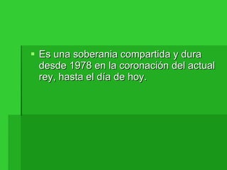 Es una soberania compartida y dura desde 1978 en la coronación del actual rey, hasta el día de hoy. 