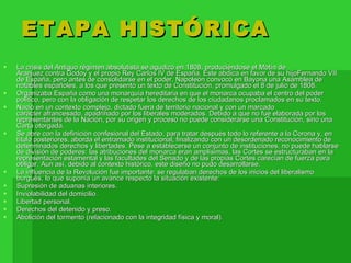 ETAPA HISTÓRICA La crisis del Antiguo régimen absolutista se agudizó en 1808, produciéndose el Motín de Aranjuez contra Godoy y el propio Rey Carlos IV de España. Éste abdica en favor de su hijoFernando VII de España, pero antes de consolidarse en el poder, Napoleón convocó en Bayona una Asamblea de notables españoles, a los que presentó un texto de Constitución, promulgado el 8 de julio de 1808. Organizaba España como una monarquía hereditaria en que el monarca ocupaba el centro del poder político, pero con la obligación de respetar los derechos de los ciudadanos proclamados en su texto. Nació en un contexto complejo, dictado fuera de territorio nacional y con un marcado carácter afrancesado, apadrinado por los liberales moderados. Debido a que no fue elaborada por los representantes de la Nación, por su origen y proceso no puede considerarse una Constitución, sino una Carta otorgada. Se abre con la definición confesional del Estado, para tratar después todo lo referente a la Corona y, en título posteriores, aborda el entramado institucional, finalizando con un desordenado reconocimiento de determinados derechos y libertades. Pese a establecerse un conjunto de instituciones, no puede hablarse de división de poderes: las atribuciones del monarca eran amplísimas, las Cortes se estructuraban en la representación estamental y las facultades del Senado y de las propias Cortes carecían de fuerza para obligar. Aun así, debido al contexto histórico, este diseño no pudo desarrollarse. La influencia de la Revolución fue importante: se regulaban derechos de los inicios del liberalismo burgués, lo que suponía un avance respecto la situación existente: Supresión de aduanas interiores. Inviolabilidad del domicilio. Libertad personal. Derechos del detenido y preso. Abolición del tormento (relacionado con la integridad física y moral). 