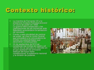 Contexto histórico: La marcha de Fernando VII y la presencia invasora francesa provocó un vacío de poder en 1808. La guerra había empezado y las capitulaciones de los monarcas ante Napoleón acrecentaron la sensación de vacuidad.  Frente a esta pluralidad de centros de poder, se crea la Junta Central que procederá a la convocatoria de Cortes (no estamentales) que devendrán constituyentes:  24 de septiembre de1810 se constituían las Cortes de Cádiz y el mismo día se aprueba un Decreto en el que aparecen los principios básicos del futuro texto constitucional: la soberanía nacional y la división de poderes. 