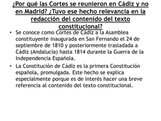 ¿Por qué las Cortes se reunieron en Cádiz y no
en Madrid? ¿Tuvo ese hecho relevancia en la
redacción del contenido del texto
constitucional?
• Se conoce como Cortes de Cádiz a la Asamblea
constituyente inaugurada en San Fernando el 24 de
septiembre de 1810 y posteriormente trasladada a
Cádiz (Andalucía) hasta 1814 durante la Guerra de la
Independencia Española.
• La Constitución de Cádiz es la primera Constitución
española, promulgada. Este hecho se explica
especialmente porque es de interés hacer una breve
referencia al contenido del texto constitucional.
 
