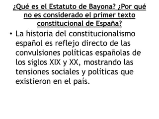 ¿Qué es el Estatuto de Bayona? ¿Por qué
no es considerado el primer texto
constitucional de España?
• La historia del constitucionalismo
español es reflejo directo de las
convulsiones políticas españolas de
los siglos XIX y XX, mostrando las
tensiones sociales y políticas que
existieron en el país.
 