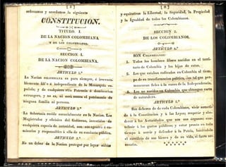 ordenam'os y acordamos la siguiente
·coNSTITUCION.
'--e~-{ Q-..J
TJTULO. J.
DE IJA NACION COLOIUBIANA
Y DE LOS COLOMBIANOS
..... .
o---Q-o
SECOION l.
DE LA NACION COLOMBIANA.
.!1RTICULO 1.0
La Nacion cor.oMBIANA es para -siempre, e u·r·evoca~
blemente Iil:r e é independiente .de la 1:lonat·quía es-
pañola; Y de cnalquier·a otra Potencia ó dominacion
est1·angera, y no es, ni .será ;nunca ,el patrimonio dQ
ninguna familia ni persona.
··ARTICULO 2.0 -
L~ Soberanía reside ,esenciaJmeute en la Nacion. L~s
'""Magistt·ados Y oficiales del :
Gobierno, jnvestidos de
cualquiera éspecie d.e -;autóridad, --son ~,sus nrí'enles ó co-
.1:)
· misarios y résponsables .á ella de .su .conducta pública..
.JlRTICULO ,3.0 :; t
Es un deber -'- 1 N •
- ~ a t~-' ac1on proteger por leyes sábial
• • la Liliertad, la Segm·ida , la Prop_
ieuad
y eqmtattvas
y la Igualdad de todos los ({olombianos.
-;--~--+-
SECCION 2.
DE LOS COLO~lBIANOS.,
J1R11'CULO 4.~·
SON CoLOMBIANos: ·
~rodos. los hombres Iih~s nacidos· en el te1•ri·
l.
t01·io de Colombia · y los hijos· de estos~ _
2.. Los que·_estaban .radicados; el1 Colombia al tiem~
p() d'e su ta·a~siorrnacíon: polítíca,. 0ontai que p~r~
ti. 1 , 1 tlS" de la Ind.ependencta.
manezcan. e es a a ca ·•
que obteng~n ca1·ta
de naturaleza~
J1RT1CULO' 5.0 •
J
:ro........ Son d~llet•e& de· de cada Colombiano,. vivil"' someti··
dO> á la C'onstitnrioñ y -J
a fas Leyes;: respetát~ yobe-
' ro-anos· con-
decet• á las Autoridades gne son sus o o . ,.
tribnit· á los gustos; .públicos; y (:~star Jlronto: en tod()
tiempo á servil" y defi.md.el- á, la. Patria,. haciéndole
ei S:}eJ.·ificiO' de sus. bíen«:'s y de Slt vida; si fuere ne:
cesano..
Digitalizado por la Biblioteca Luis Ángel Arango del Banco de la República, Colombia.
 