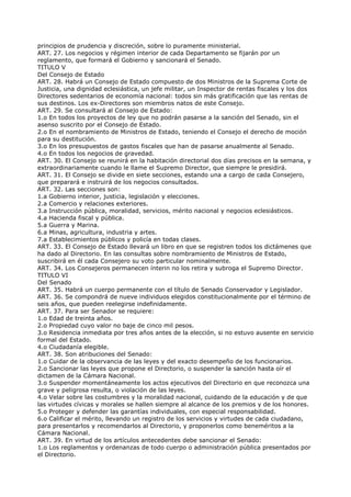principios de prudencia y discreción, sobre lo puramente ministerial.
ART. 27. Los negocios y régimen interior de cada Departamento se fijarán por un
reglamento, que formará el Gobierno y sancionará el Senado.
TITULO V
Del Consejo de Estado
ART. 28. Habrá un Consejo de Estado compuesto de dos Ministros de la Suprema Corte de
Justicia, una dignidad eclesiástica, un jefe militar, un Inspector de rentas fiscales y los dos
Directores sedentarios de economía nacional: todos sin más gratificación que las rentas de
sus destinos. Los ex-Directores son miembros natos de este Consejo.
ART. 29. Se consultará al Consejo de Estado:
1.o En todos los proyectos de ley que no podrán pasarse a la sanción del Senado, sin el
asenso suscrito por el Consejo de Estado.
2.o En el nombramiento de Ministros de Estado, teniendo el Consejo el derecho de moción
para su destitución.
3.o En los presupuestos de gastos fiscales que han de pasarse anualmente al Senado.
4.o En todos los negocios de gravedad.
ART. 30. El Consejo se reunirá en la habitación directorial dos días precisos en la semana, y
extraordinariamente cuando le llame el Supremo Director, que siempre le presidirá.
ART. 31. El Consejo se divide en siete secciones, estando una a cargo de cada Consejero,
que preparará e instruirá de los negocios consultados.
ART. 32. Las secciones son:
1.a Gobierno interior, justicia, legislación y elecciones.
2.a Comercio y relaciones exteriores.
3.a Instrucción pública, moralidad, servicios, mérito nacional y negocios eclesiásticos.
4.a Hacienda fiscal y pública.
5.a Guerra y Marina.
6.a Minas, agricultura, industria y artes.
7.a Establecimientos públicos y policía en todas clases.
ART. 33. El Consejo de Estado llevará un libro en que se registren todos los dictámenes que
ha dado al Directorio. En las consultas sobre nombramiento de Ministros de Estado,
suscribirá en él cada Consejero su voto particular nominalmente.
ART. 34. Los Consejeros permanecen ínterin no los retira y subroga el Supremo Director.
TITULO VI
Del Senado
ART. 35. Habrá un cuerpo permanente con el título de Senado Conservador y Legislador.
ART. 36. Se compondrá de nueve individuos elegidos constitucionalmente por el término de
seis años, que pueden reelegirse indefinidamente.
ART. 37. Para ser Senador se requiere:
1.o Edad de treinta años.
2.o Propiedad cuyo valor no baje de cinco mil pesos.
3.o Residencia inmediata por tres años antes de la elección, si no estuvo ausente en servicio
formal del Estado.
4.o Ciudadanía elegible.
ART. 38. Son atribuciones del Senado:
1.o Cuidar de la observancia de las leyes y del exacto desempeño de los funcionarios.
2.o Sancionar las leyes que propone el Directorio, o suspender la sanción hasta oír el
dictamen de la Cámara Nacional.
3.o Suspender momentáneamente los actos ejecutivos del Directorio en que reconozca una
grave y peligrosa resulta, o violación de las leyes.
4.o Velar sobre las costumbres y la moralidad nacional, cuidando de la educación y de que
las virtudes cívicas y morales se hallen siempre al alcance de los premios y de los honores.
5.o Proteger y defender las garantías individuales, con especial responsabilidad.
6.o Calificar el mérito, llevando un registro de los servicios y virtudes de cada ciudadano,
para presentarlos y recomendarlos al Directorio, y proponerlos como beneméritos a la
Cámara Nacional.
ART. 39. En virtud de los artículos antecedentes debe sancionar el Senado:
1.o Los reglamentos y ordenanzas de todo cuerpo o administración pública presentados por
el Directorio.
 