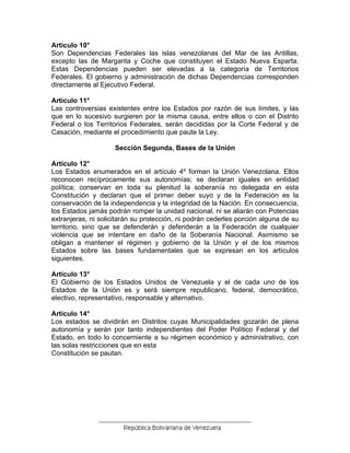 Artículo 10° 
Son Dependencias Federales las islas venezolanas del Mar de las Antillas, excepto las de Margarita y Coche que constituyen el Estado Nueva Esparta. Estas Dependencias pueden ser elevadas a la categoría de Territorios Federales. El gobierno y administración de dichas Dependencias corresponden directamente al Ejecutivo Federal. 
Artículo 11° 
Las controversias existentes entre los Estados por razón de sus límites, y las que en lo sucesivo surgieren por la misma causa, entre ellos o con el Distrito Federal o los Territorios Federales, serán decididas por la Corte Federal y de Casación, mediante el procedimiento que paute la Ley. 
Sección Segunda, Bases de la Unión 
Artículo 12° 
Los Estados enumerados en el artículo 4º forman la Unión Venezolana. Ellos reconocen recíprocamente sus autonomías; se declaran iguales en entidad política; conservan en toda su plenitud la soberanía no delegada en esta Constitución y declaran que el primer deber suyo y de la Federación es la conservación de la independencia y la integridad de la Nación. En consecuencia, los Estados jamás podrán romper la unidad nacional, ni se aliarán con Potencias extranjeras, ni solicitarán su protección, ni podrán cederles porción alguna de su territorio, sino que se defenderán y defenderán a la Federación de cualquier violencia que se intentare en daño de la Soberanía Nacional. Asimismo se obligan a mantener el régimen y gobierno de la Unión y el de los mismos Estados sobre las bases fundamentales que se expresan en los artículos siguientes. 
Artículo 13° 
El Gobierno de los Estados Unidos de Venezuela y el de cada uno de los Estados de la Unión es y será siempre republicano, federal, democrático, electivo, representativo, responsable y alternativo. 
Artículo 14° 
Los estados se dividirán en Distritos cuyas Municipalidades gozarán de plena autonomía y serán por tanto independientes del Poder Político Federal y del Estado, en todo lo concerniente a su régimen económico y administrativo, con las solas restricciones que en esta 
Constitución se pautan. 
 