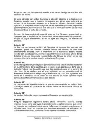 Proyecto, y en una discusión únicamente, si se tratare de objeción absoluta a la totalidad del mismo. 
Si fuere admitida por ambas Cámaras la objeción absoluta a la totalidad del Proyecto, aquella que lo hubiere considerado en último lugar ordenará su archivo. Si las Cámaras insistieren en el Proyecto, tal como fue anteriormente aprobado, o aceptaren todas o algunas de las objeciones parciales propuestas por el Presidente, lo devolverán a éste para que lo promulgue dentro de los cinco días siguientes a la fecha de su recibo. 
En caso de desacuerdo total o parcial entre las dos Cámaras, se resolverá en Congreso, por la mayoría de las dos terceras partes de los miembros presentes, lo que se juzgue conveniente. Si no se logra esta mayoría, se archivará el proyecto. 
Artículo 90° 
La ley que no hubiese recibido el Ejecútese al terminar las sesiones del Congreso, podrá ser también objetada dentro del término de diez días anteriormente indicado. Pero el Presidente de la República deberá hacerla insertar con sus objeciones, dentro de aquel término en la Gaceta Oficial de los Estados Unidos de Venezuela y presentarla a la Cámara de origen en los tres primeros días de la próxima reunión ordinaria del Congreso. 
Artículo 91° 
Si el acto legislativo fuere objetado por inconstitucional y las Cámaras insistieren en él, el Presidente de la república, por el órgano legal, podrá pasar dicho acto a la Corte Federal y de Casación para que ésta decide el punto en el término de diez días. Si se declara que el acto legislativo no es inconstitucional, el Presidente de la República lo promulgará dentro de los cinco días siguientes a la fecha de la sentencia de la Corte, la cual enviará al Poder Ejecutivo copia certificada del fallo el mismo día que sea dictado. 
Artículo 92° 
La Ley entrará en vigencia en la fecha que ella misma señale, en defecto de lo cual regirá desde su publicación en Gaceta Oficial de los Estados Unidos de Venezuela. 
Artículo 93° 
La facultad de legislar, que corresponde al Congreso, no es delegable. 
Artículo 94° 
Ninguna disposición legislativa tendrá efecto retroactivo, excepto cuando imponga menor pena. Las leyes de procedimiento se aplicarán desde que entren en vigencia, aun en los procesos que se hallaren en curso pero en este caso, si el juicio fuere penal, las pruebas que estuvieren evacuadas se estimarán, en cuanto beneficien al reo, conforme a la ley vigente cuando se promovieron. 
 