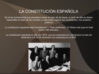LA CONSTITUCIÓN ESPAÑOLA
Es la ley fundamental que prevalece sobre el resto de las leyes, a partir de ella se deben
desarrollar el resto de las normas y a ella están sujetos los ciudadanos y los poderes
públicos
La constitución española esta formada por 1 Título preliminar, 10 títulos mas que en total
forma 169 artículos.
La constitución española es del año 1978, que fue aprobada por referéndum el seis de
diciembre y el 29 de diciembre fue publicada en el BOE
 