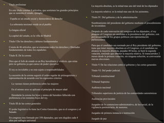 ● Titulo preliminar
En este título constan 9 artículos, que sostienen los grandes principios
que se sustenta el estado, ejemplo:
· España es un estado social y democrático de derecho
· La soberanía nocional reside en el pueblo
La lengua oficial
La capital del estado, es la villa de Madrid
● Título I De los derechos y deberes fundamentales
Consta de 46 artículos, que se enumeran todos los derechos y libertades
fundamentales de todos los españoles.
● Título II. De la corona
Dice que el Jefe de estado es un Rey hereditario y vitalicio, que reina
pero no gobierna ya que carece de poder ejecutivo
El rey es inviolable y no esta sujeto a responsabilidades
La sucesión de la corona seguirá el orden regular de primogenitura y
representación de acuerdo con los siguientes criterios
La varones tienen preferencia sobre las mujeres
En el mismo sexo se aplicara el principio de mayor edad
Heredarán la corona los hijos y nietos del heredero fallecido con
preferencia a los restantes hijos del rey.
● Titulo III de las cortes generales
El poder legislativo lo tiene las Cortes Generales, que es el congreso y el
Senado.
En congreso esta formado por 350 diputados, que son elegidos cada 4
años por sufragio universal
La mayoría absoluta, es la mitad mas uno del total de los diputados
La mayoria relativa: es la mitad mas uno de los asistentes.
● Título IV. Del gobierno y de la administración
Nombramiento del presidente del gobierno mediante el procedimiento
de investidura
Después de cada renovación del congreso de los diputados, el rey
propone al Congreso un candidato a la presidencia del gobierno, con
previa consulta de los grupos políticos con representación
parlamentaria.
Para que el candidato sea normado por el Rey presidente del gobierno,
tiene que tener mayoría absoluta en el Congreso, si el candidato no
alcanza la mayoría absoluta, pasadas 48 horas, se hará la segunda
votación, teniendo que obtener la mayoría relativa. Si transcurridos 2
meses desde la primera votación, sin ninguna solución, se convocarán
nuevas elecciones.
● Título V De las relaciones entre el gobierno y las cortes generales
Título VI. Del poder judicial.
Tribunal constitucional
Tribunal Supremo
Audiencia nacional
Tribunales superiores de justicia de las comunidades autonómicas
Audiencias provinciales
Juzgados de lo contencioso-administrativo, de los social, de la
vigilancia penitenciaria, de menores.
Juzgados de primera instancia e instrucción
Juzgado de paz
 