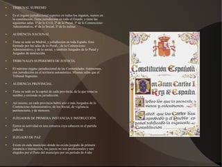 ● TRIBUNAL SUPREMO
● Es el órgano jurisdiccional superior en todos los órganos, menos en
la constitución. Tiene jurisdicción en todo el Estado, y tiene las
siguientes salas. 1ª de lo Civil, 2ª de lo Penal, 3ª de lo Contencioso-
Administrativo, 4ª de lo Social, 5ª de lo militar.
● AUDIENCIA NACIONAL
● Tiene su sede en Madrid, y jurisdicción en toda España. Esta
formado por las salas de lo Penal, , de lo Contencioso-
Administrativo, y de lo social, y también Juzgados de lo Penal y
Juzgados de instrucción.
● TRIBUNALES SUPERIORES DE JUSTICIA.
● El máximo órgano jurisdiccional de las Comunidades Autónomas,
con jurisdicción en el territorio autonómico. Mismas salas que el
Tribunal Supremo.
● AUDIENCIA PROVINCIAL
● Tiene su sede en la capital de cada provincia, de la que toma su
nombre y extiende su jurisdicción.
● Así mismo, en cada provincia habrá uno o más Juzgados de lo
Contencioso-Administrativo, de los Social, de vigilancia
penitenciaria, y de menores.
● JUZGADOS DE PRIMERA INSTANCIA E INSTRUCCIÓN
● Ejerce su actividad en una comarca cuya cabecera es el partida
judicial.
● JUZGADO DE PAZ
● Existe en cada municipio donde no exista juzgado de primera
instancia e instrucción, los jueces no son profesionales y son
elegidos por el Peno del municipio por un período de 4 año
 