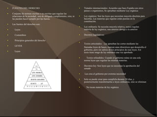 ● FUENTES DEL DERECHO
● Conjunto de normas escritas o no escritas que regulan las
relaciones de la sociedad , son de obligado cumplimiento, sino, te
las pueden hacer cumplir por las fuerza.
● Las fuentes del derechos son:
● Leyes
● Costumbres
● Principios generales del derecho
● LEYES
● Leyes
● Tratados internacionales: Acuerdos que hace España con otros
países o organismos, Se aprueban mediante Ley orgánica
● Ley orgánica: Son las leyes que necesitan mayoría absoluta para
hacerlas, Las materias que regulan están puestas en la
constitución.
● Ley ordinaria: Se necesita mayoría relativa, nunca regulan
materia de ley orgánica, una anterior deroga a la anterior
● Decretos legislativos:
●
Textos articulados: Las aprueban las cortes mediante las
llamadas leyes de bases, marcan unas directrices que desarrolla el
gobierno, pero sin salirse de los principios de esas leyes. Est
texto tiene rengo de ley ordinaria una vez aprobado
● Textos refundidos: Cuando el gobierno reúne en una sola
norma leyes que regulan las mismas materias.
● Decretos-ley: Son leyes que no necesitan la aprobación del
senado
● Las crea el gobierno por extrema necesidad
● Solo se puede crear para cumplirla durante 30 días, y
posteriormente transformarlas a leyes ordinarias, sino se eliminan
● No tocan materias de ley orgánica
 