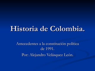 Historia de Colombia. Antecedentes a la constitución política de 1991. Por: Alejandro Velásquez León. 
